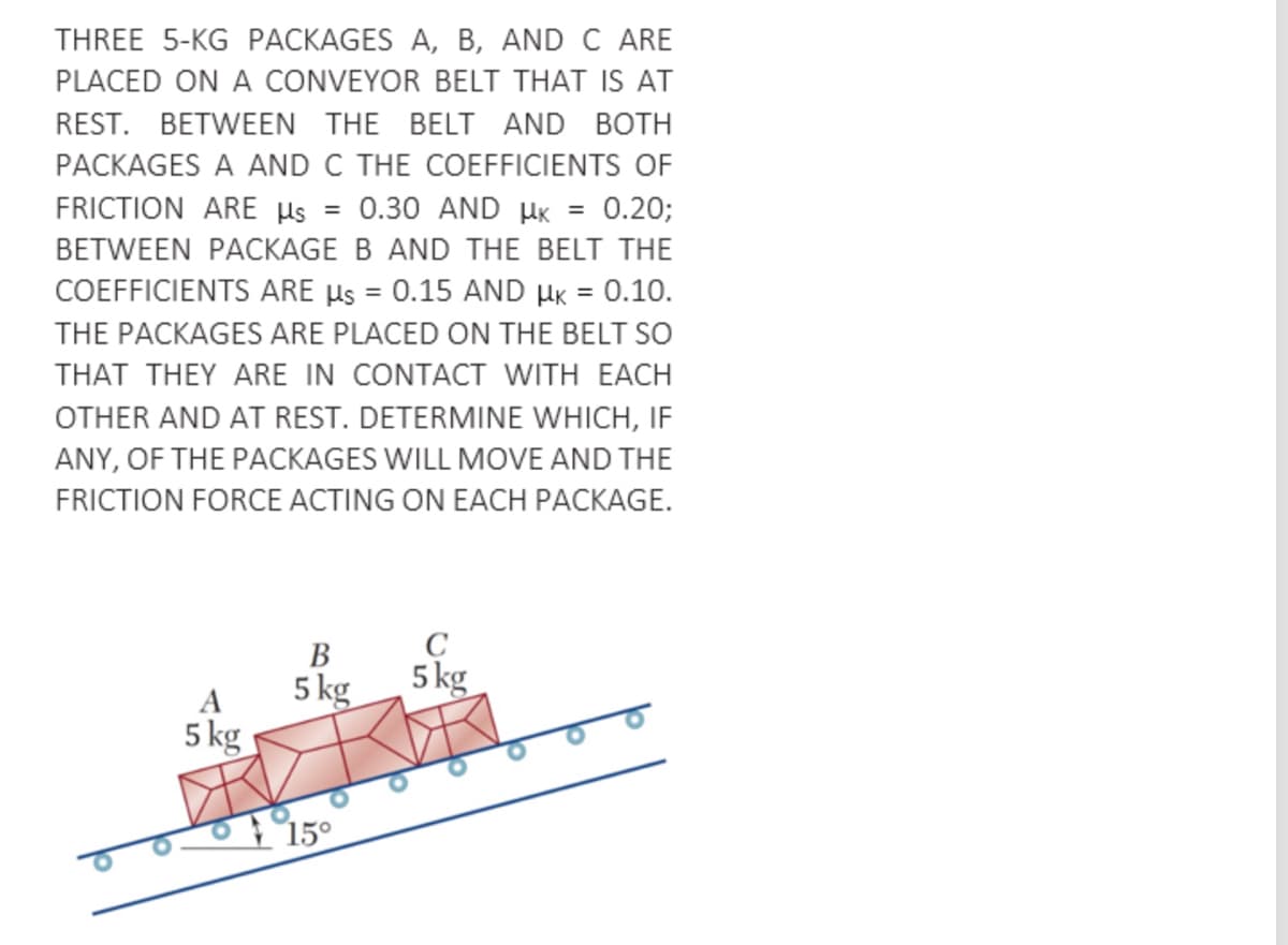 THREE 5-KG PACKAGES A, B, AND C ARE
PLACED ON A CONVEYOR BELT THAT IS AT
REST. BETWEEN THE BELT AND BOTH
PACKAGES A AND C THE COEFFICIENTS OF
FRICTION ARE µs
0.30 AND HK
0.20;
BETWEEN PACKAGE B AND THE BELT THE
COEFFICIENTS ARE µs = 0.15 AND HK = 0.10.
%3D
THE PACKAGES ARE PLACED ON THE BELT SO
THAT THEY ARE IN CONTACT WITH EACH
OTHER AND AT REST. DETERMINE WHICH, IF
ANY, OF THE PACKAGES WILL MOVE AND THE
FRICTION FORCE ACTING ON EACH PACKAGE.
C
5 kg
В
5 kg
5 kg
A
15°
