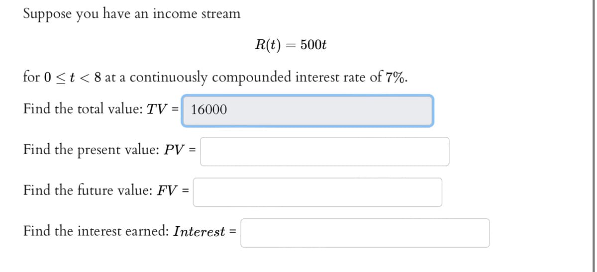 Suppose you have an income stream
R(t) = 500t
for 0 < t < 8 at a continuously compounded interest rate of 7%.
Find the total value: TV = 16000
Find the present value: PV =
Find the future value: FV =
Find the interest earned: Interest
=