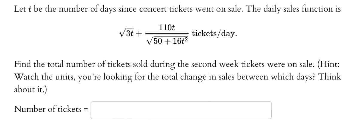 Lett be the number of days since concert tickets went on sale. The daily sales function is
110t
/50 + 16t²
3t+
tickets/day.
Find the total number of tickets sold during the second week tickets were on sale. (Hint:
Watch the units, you're looking for the total change in sales between which days? Think
about it.)
Number of tickets =