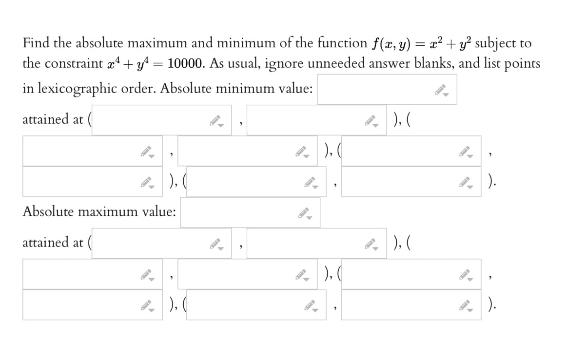 Find the absolute maximum and minimum of the function f(x, y) = x² + y² subject to
the constraint x² + y² = 10000. As usual, ignore unneeded answer blanks, and list points
in lexicographic order. Absolute minimum value:
attained at (
"
), (
Absolute maximum value:
attained at (
²), (
4.
²), (
"
), (
2
²), (
4),(
²).
²).