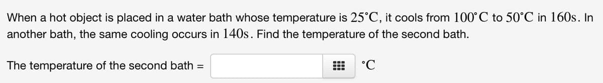 When a hot object is placed in a water bath whose temperature is 25°C, it cools from 100°C to 50°C in 160s. In
another bath, the same cooling occurs in 140s. Find the temperature of the second bath.
The temperature of the second bath =
°C
