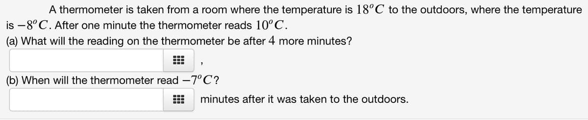 A thermometer is taken from a room where the temperature is 18°C to the outdoors, where the temperature
is –8°C. After one minute the thermometer reads 10°C.
(a) What will the reading on the thermometer be after 4 more minutes?
(b) When will the thermometer read -7°C?
minutes after it was taken to the outdoors.
