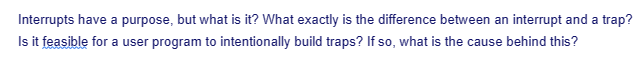 Interrupts have a purpose, but what is it? What exactly is the difference between an interrupt and a trap?
Is it feasible for a user program to intentionally build traps? If so, what is the cause behind this?