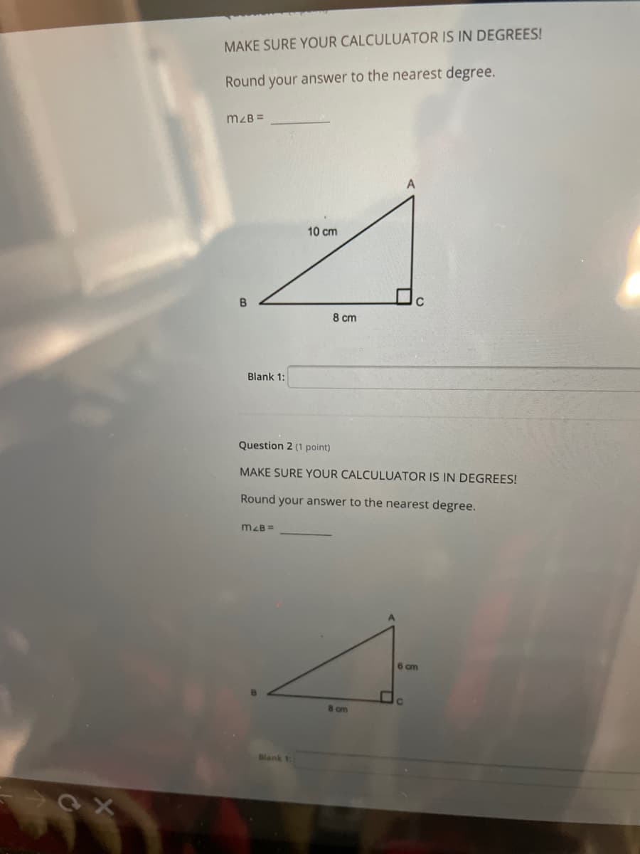 MAKE SURE YOUR CALCULUATOR IS IN DEGREES!
Round your answer to the nearest degree.
mzB =
10 cm
B
8 cm
Blank 1:
Question 2 (1 point)
MAKE SURE YOUR CALCULUATOR IS IN DEGREES!
Round your answer to the nearest degree.
m2B =
6 cm
C.
8 cm
Blank 1:
