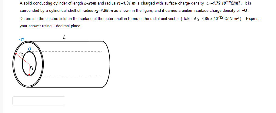 A solid conducting cylinder of length L=26m and radius r1=1.31 m is charged with surface charge density o-1.79 101°C/m? . It is
surrounded by a cylindrical shell of radius r2-4.98 m as shown in the figure, and it carries a uniform surface charge density of -0.
Determine the electric field on the surface of the outer shell in terms of the radial unit vector. ( Take Eo=8.85 x 10-12 C/ N.m² ). Express
your answer using 1 decimal place.
