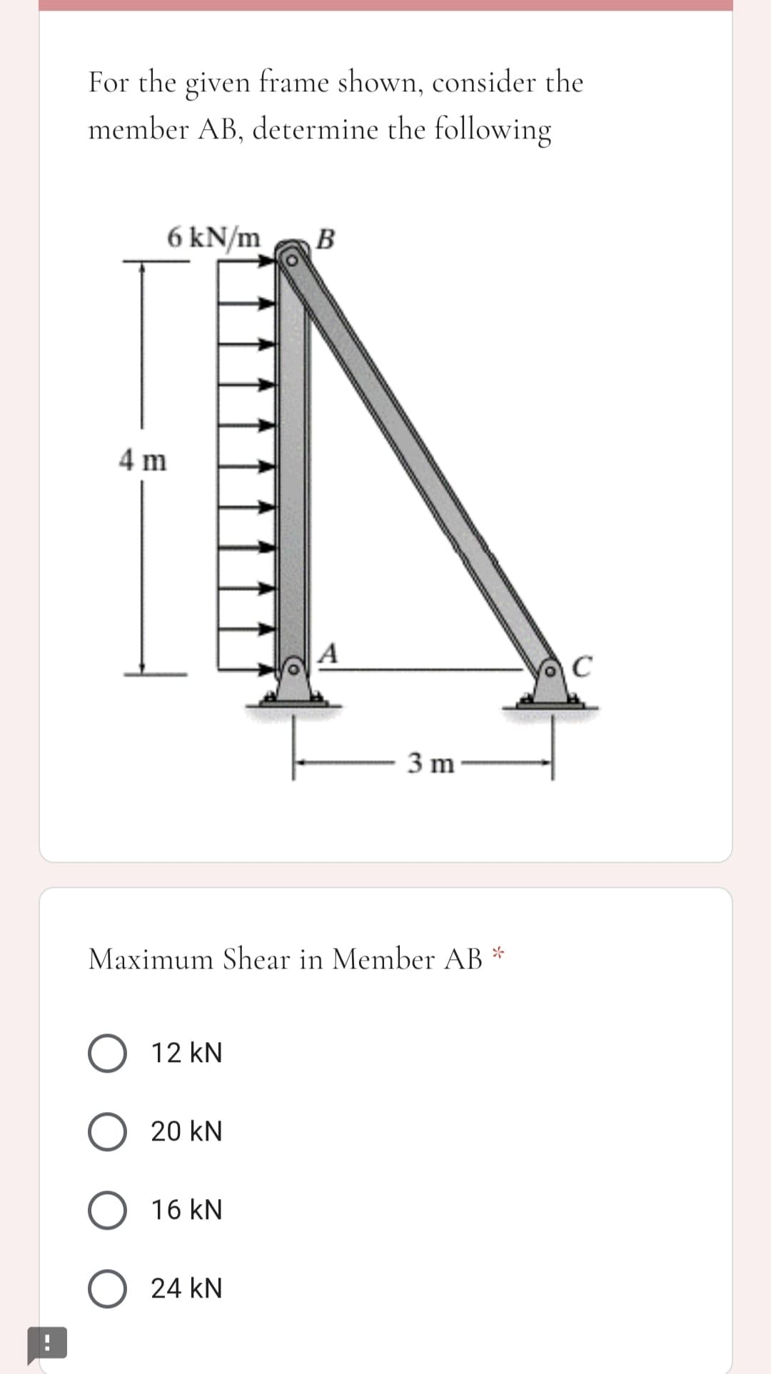 For the given frame shown, consider the
member AB, determine the following
6 kN/m
B
4 m
C
3 m-
Maximum Shear in Member AB *
O 12 kN
O 20 kN
O 16 kN
O 24 kN
