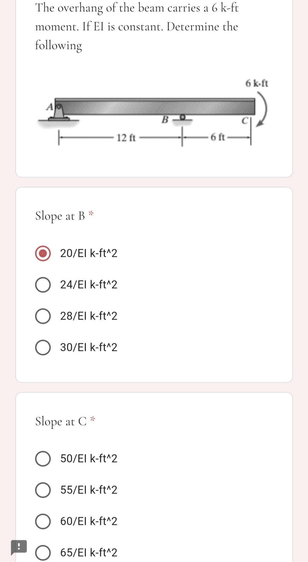 The overhang of the beam carries a 6 k-ft
moment. If El is constant. Determine the
following
6 k-ft
B
12 ft
6 ft
Slope at B *
20/EI k-ft^2
O 24/EI k-ft^2
O 28/EI k-ft^2
30/El k-ft^2
Slope at C *
50/EI k-ft^2
55/El k-ft^2
60/El k-ft^2
65/El k-ft^2
