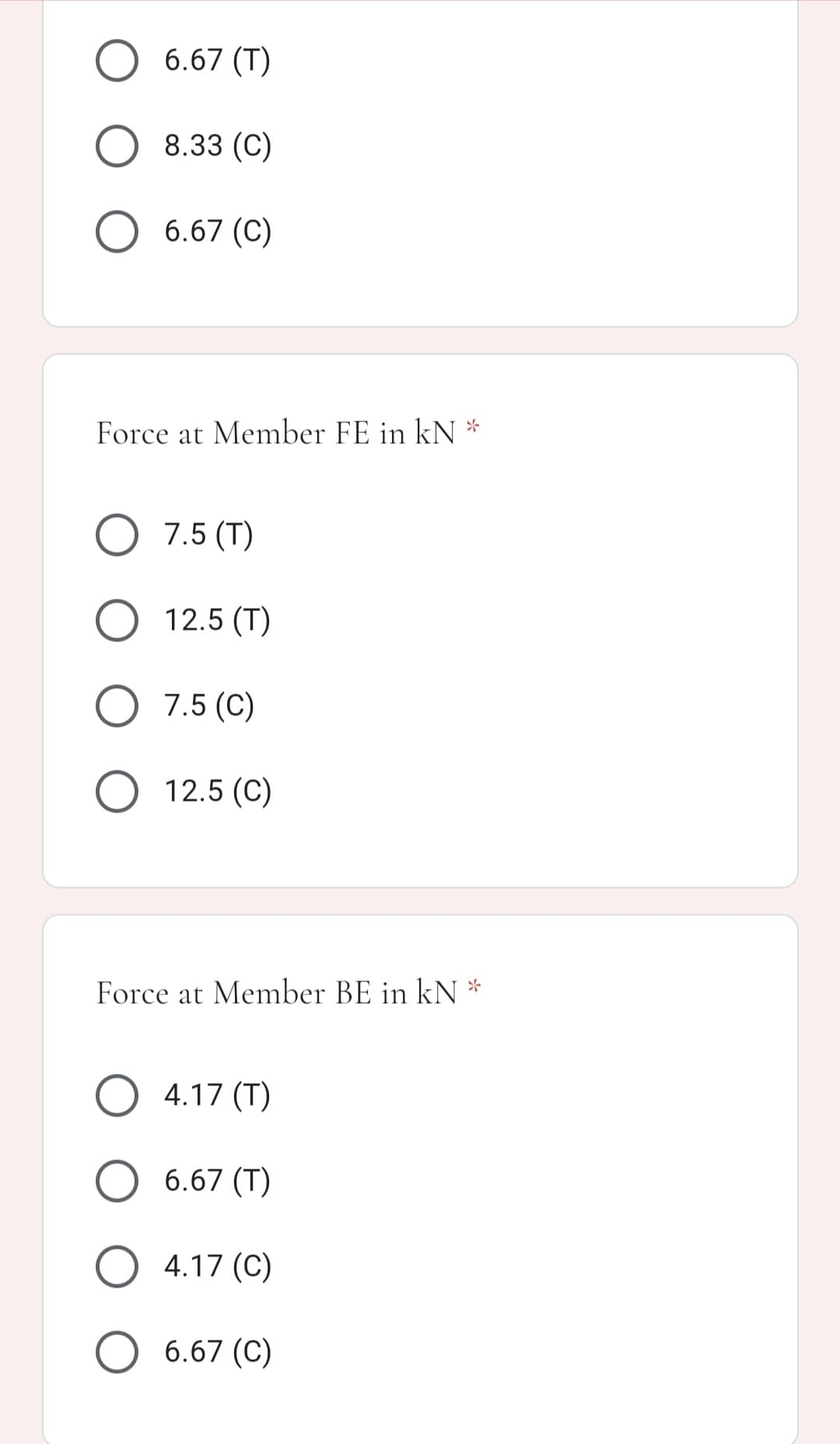 O 6.67 (T)
8.33 (C)
O 6.67 (C)
Force at Member FE in kN *
O 7.5 (T)
O 12.5 (T)
O 7.5 (C)
12.5 (C)
Force at Member BE in kN *
O 4.17 (T)
6.67 (T)
4.17 (C)
6.67 (C)
