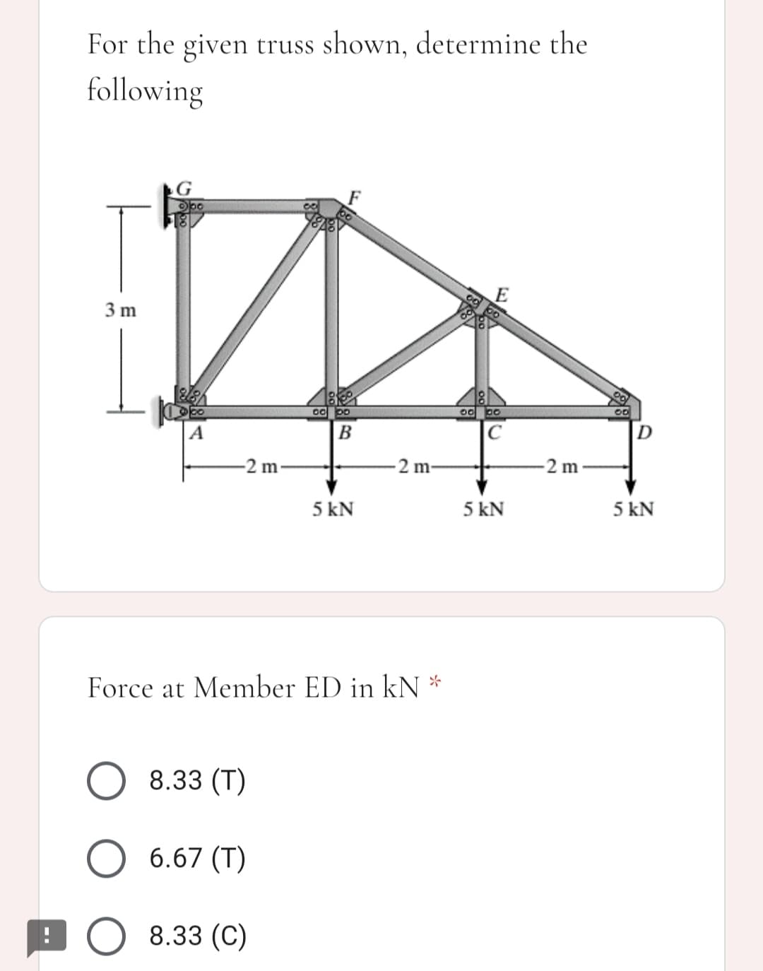 For the given truss shown, determine the
following
G
00
3 m
18
00
B
2 m
2 m
2 m
5 kN
5 kN
5 kN
Force at Member ED in kN *
8.33 (T)
6.67 (T)
9 O 8.33 (C)
