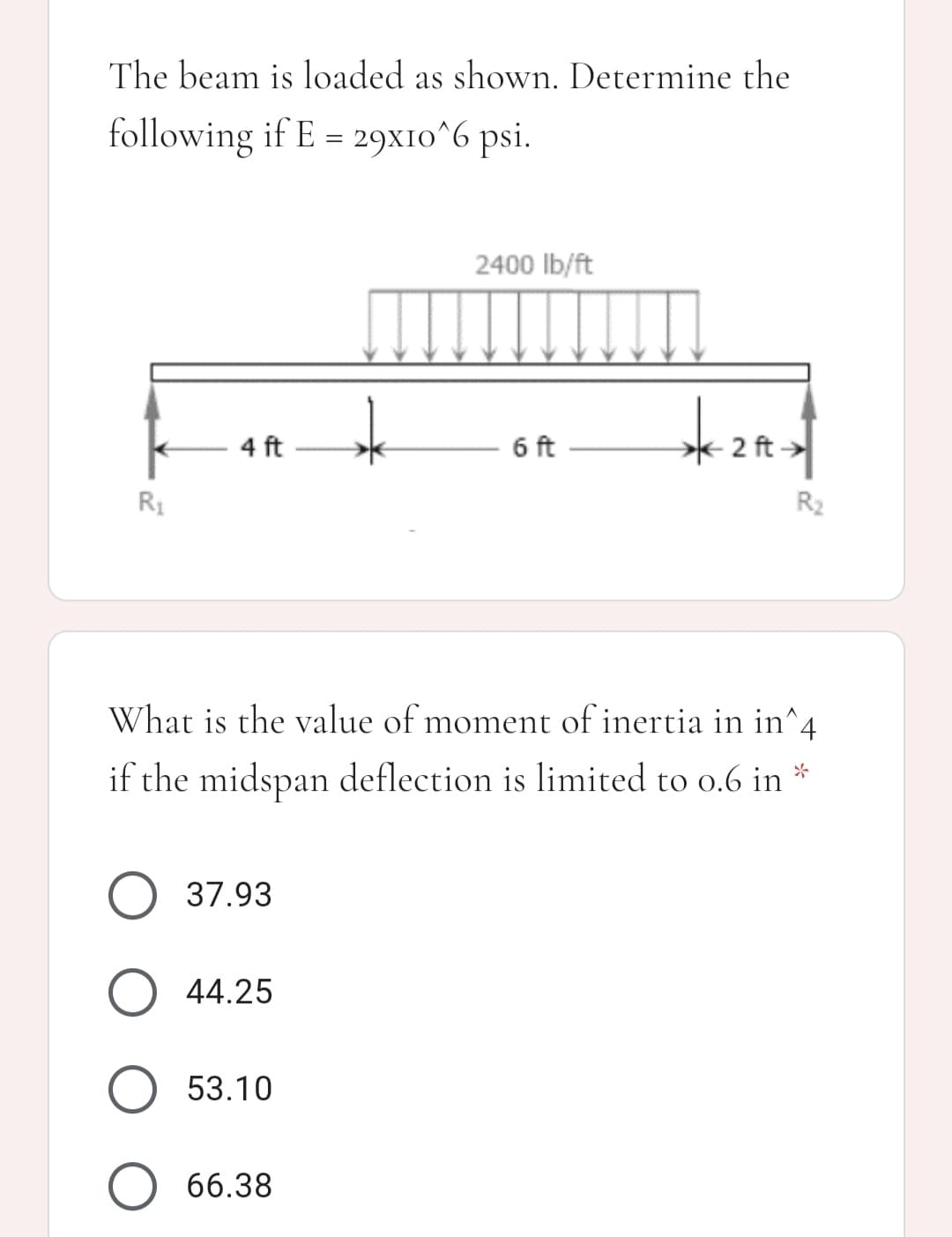 The beam is loaded as shown. Determine the
following if E = 29x10^6 psi.
2400 lb/ft
4 ft
6 ft
2 ft >
R1
R2
What is the value of moment of inertia in in^4
if the midspan deflection is limited to o.6 in *
O 37.93
O 44.25
53.10
O 66.38
