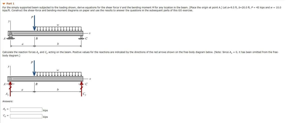 v Part 1
For the simply supported beam subjected to the loading shown, derive equations for the shear force V and the bending moment M for any location in the beam. (Place the origin at point A.) Let a=9.5 ft, b=20.0 ft, P = 45 kips and w = 10.0
kips/ft. Construct the shear-force and bending-moment diagrams on paper and use the results to answer the questions in the subsequent parts of this GO exercise.
a
b
Calculate the reaction forces A, and C, acting on the beam. Positive values for the reactions are indicated by the directions of the red arrows shown on the free-body diagram below. (Note: Since A, = 0, it has been omitted from the free-
body diagram.)
B
C
a
b.
Answers:
Ay =
kips
kips
