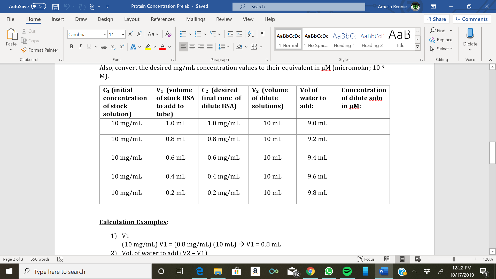 Protein Concentration Prelab - Saved
X
Amelia Rennie
AutoSave
Search
Off
Design
Mailings
Review
Share
File
References
View
Help
Home
Insert
Draw
Layout
Comments
Find
Cut
11
A
А А Аa v
Cambria
AаBЬСcDc AaBЬСcDc AaBbC AаBbСcL A ав
Replace
Copy
Paste
Dictate
T Normal
T No Spac... Heading 1
Heading 2
Title
В IUvab х, х* А
Select
Format Painter
Clipboard
Paragraph
Styles
Editing
Voice
Font
Also, convert the desired mg/mL concentration values to their equivalent in M (micromolar; 10-6
М).
С1 (initial
V1 (volume
C2 (desired
final conc of
dilute BSA)
V2 (volume
Vol of
Concentration
of dilute soln
in uM:
of stock BSA
of dilute
concentration
water to
add
solutions)
of stock
to add to
tube)
solution)
10 mg/mL
1.0 mg/mL
1.0 mL
10 mL
9.0 mL
0.8 mg/mL
10 mg/mL
0.8 mL
10 mL
9.2 mL
10 mg/mL
0.6 mg/mL
0.6 mL
10 mL
9.4 mL
0.4 mg/mL
10 mg/mL
9.6 mL
0.4 mL
10 mL
10 mg/mL
0.2 mg/mL
9.8 mL
0.2 mL
10 mL
Calculation Examples:
1) V1
(10 mg/mL) V1 (0.8 mg/mL) (10 mL)
2)Vol. of water to add (V2 - V1)
V1 = 0.8 mL
LFocus
650 words
Page 2 of 3
120%
12:22 PM
PType here to search
12
1
10/17/2019
