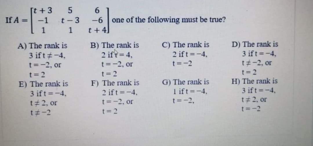 [t +3
If A = -1
6.
t- 3
-6
one of the following must be true?
1
t+ 4]
A) The rank is
3 ift#-4,
B) The rank is
2 ift= 4,
C) The rank is
2 ift =-4,
D) The rank is
3 ift=-4,
t -2, or
t=-2, or
t=-2, or
t=-2
t= 2
t = 2
F) The rank is
2 ift =-4,
t= 2
H) The rank is
3 ift -4,
G) The rank is
E) The rank is
3 ift=-4,
1 ift=-4,
t 2, or
t=-2, or
t=-2,
t#2, or
t =-2
t -2
t= 2
