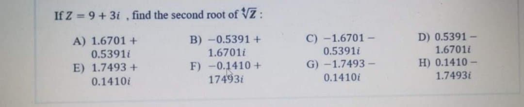 If Z = 9+3i , find the second root of VZ:
C) -1.6701 -
0.5391i
G) -1.7493 –
0.1410i
A) 1.6701 +
0.5391i
D) 0.5391 -
1.6701i
B) -0.5391+
1.6701i
H) 0.1410 -
E) 1.7493 +
0.1410i
F) -0.1410 +
17493i
1.7493i
