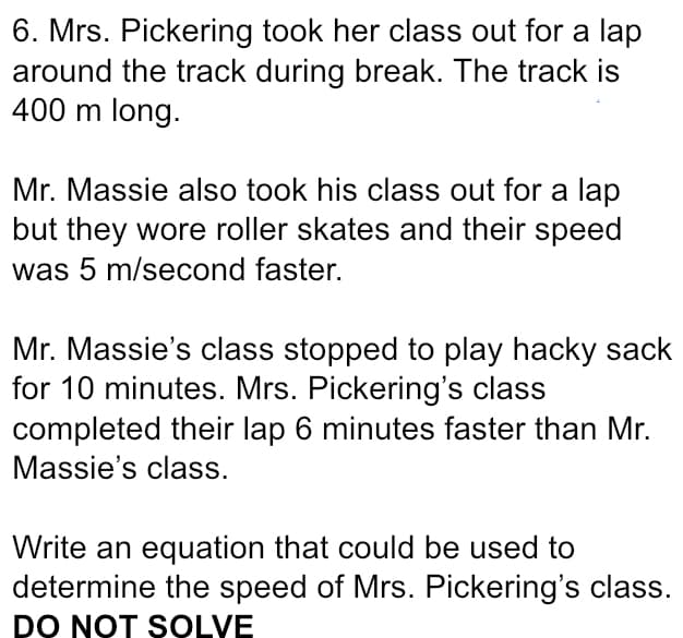 6. Mrs. Pickering took her class out for a lap
around the track during break. The track is
400 m long.
Mr. Massie also took his class out for a lap
but they wore roller skates and their speed
was 5 m/second faster.
Mr. Massie's class stopped to play hacky sack
for 10 minutes. Mrs. Pickering's class
completed their lap 6 minutes faster than Mr.
Massie's class.
Write an equation that could be used to
determine the speed of Mrs. Pickering's class.
DO NOT SOLVE
