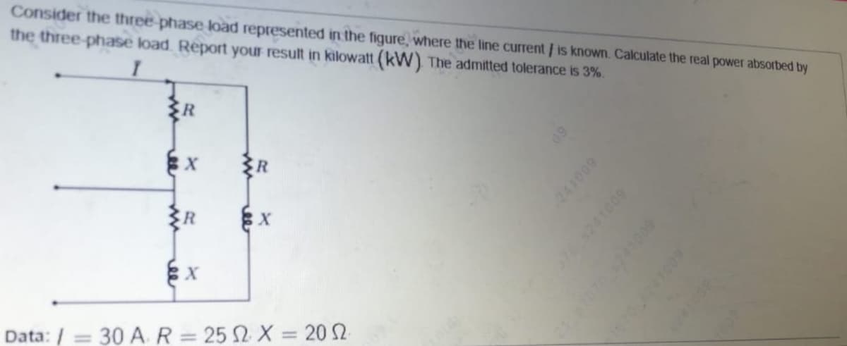 Consider the three phase load represented in the figure, where the line current/ is known. Calculate the real power absorbed by
the three-phase load. Report your result in kilowatt (kW) The admitted tolerance is 3%.
R
%3D
Data: / = 30 AR= 25 2 X = 20 2
241009
705241009
241009
