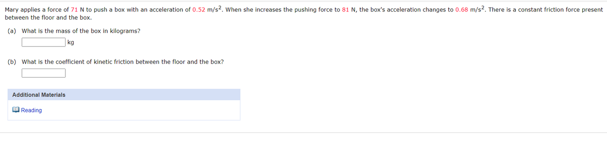 Mary applies a force of 71 N to push a box with an acceleration of 0.52 m/s². When she increases the pushing force to 81 N, the box's acceleration changes to 0.68 m/s2. There is a constant friction force present
between the floor and the box.
(a) What is the mass of the box in kilograms?
kg
(b) What is the coefficient of kinetic friction between the floor and the box?
Additional Materials
Reading