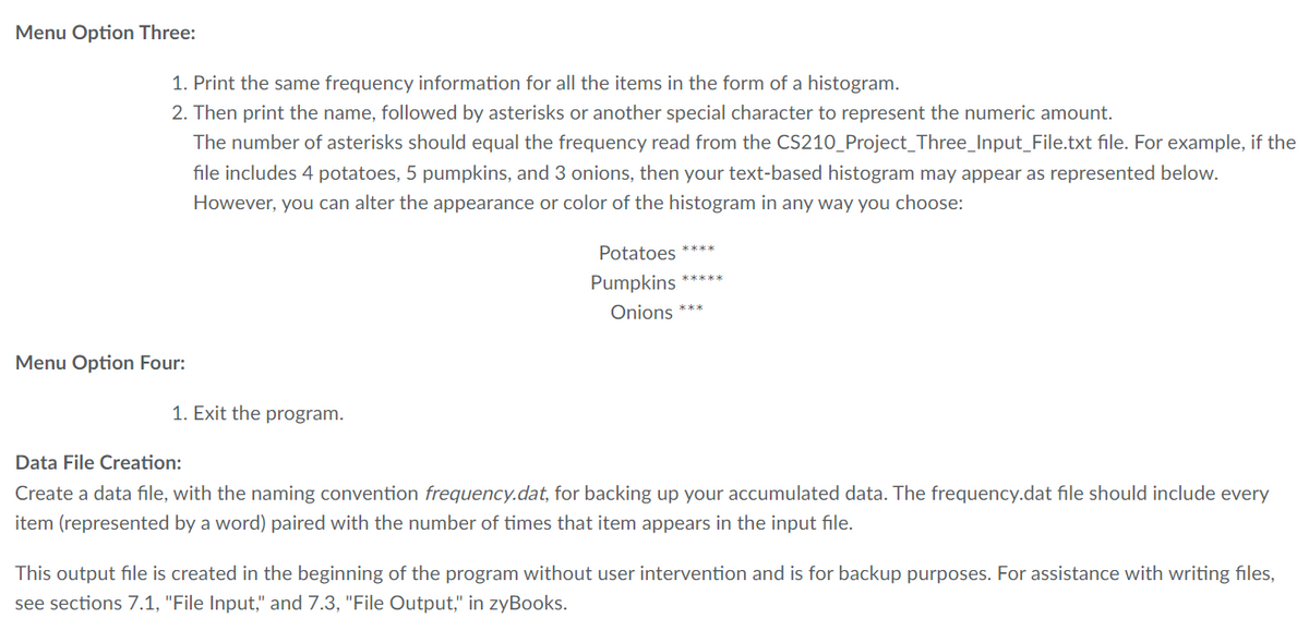 Menu Option Three:
1. Print the same frequency information for all the items in the form of a histogram.
2. Then print the name, followed by asterisks or another special character to represent the numeric amount.
Menu Option Four:
The number of asterisks should equal the frequency read from the CS210_Project_Three_Input_File.txt file. For example, if the
file includes 4 potatoes, 5 pumpkins, and 3 onions, then your text-based histogram may appear as represented below.
However, you can alter the appearance or color of the histogram in any way you choose:
1. Exit the program.
Potatoes ****
Pumpkins *****
Onions ***
Data File Creation:
Create a data file, with the naming convention frequency.dat, for backing up your accumulated data. The frequency.dat file should include every
item (represented by a word) paired with the number of times that item appears in the input file.
This output file is created in the beginning of the program without user intervention and is for backup purposes. For assistance with writing files,
see sections 7.1, "File Input," and 7.3, "File Output," in zyBooks.