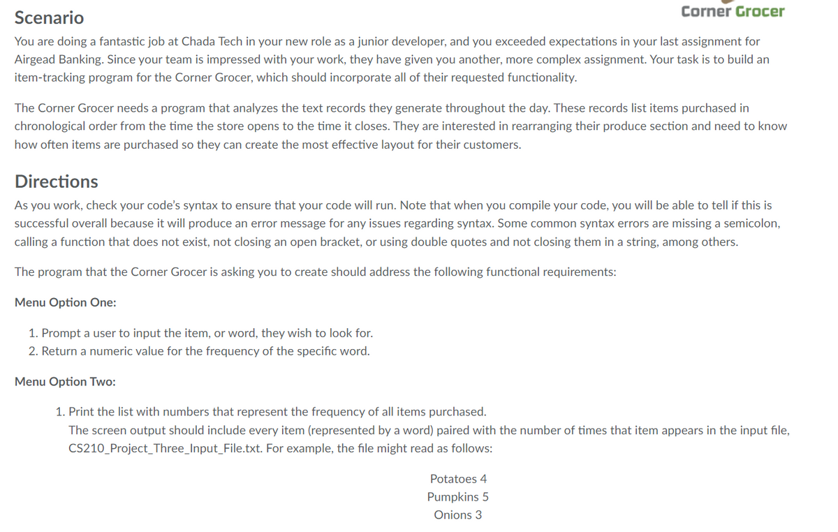 Corner Grocer
Scenario
You are doing a fantastic job at Chada Tech in your new role as a junior developer, and you exceeded expectations in your last assignment for
Airgead Banking. Since your team is impressed with your work, they have given you another, more complex assignment. Your task is to build an
item-tracking program for the Corner Grocer, which should incorporate all of their requested functionality.
The Corner Grocer needs a program that analyzes the text records they generate throughout the day. These records list items purchased in
chronological order from the time the store opens to the time it closes. They are interested in rearranging their produce section and need to know
how often items are purchased so they can create the most effective layout for their customers.
Directions
As you work, check your code's syntax to ensure that your code will run. Note that when you compile your code, you will be able to tell if this is
successful overall because it will produce an error message for any issues regarding syntax. Some common syntax errors are missing a semicolon,
calling a function that does not exist, not closing an open bracket, or using double quotes and not closing them in a string, among others.
The program that the Corner Grocer is asking you to create should address the following functional requirements:
Menu Option One:
1. Prompt a user to input the item, or word, they wish to look for.
2. Return a numeric value for the frequency of the specific word.
Menu Option Two:
1. Print the list with numbers that represent the frequency of all items purchased.
The screen output should include every item (represented by a word) paired with the number of times that item appears in the input file,
CS210_Project_Three_Input_File.txt. For example, the file might read as follows:
Potatoes 4
Pumpkins 5
Onions 3