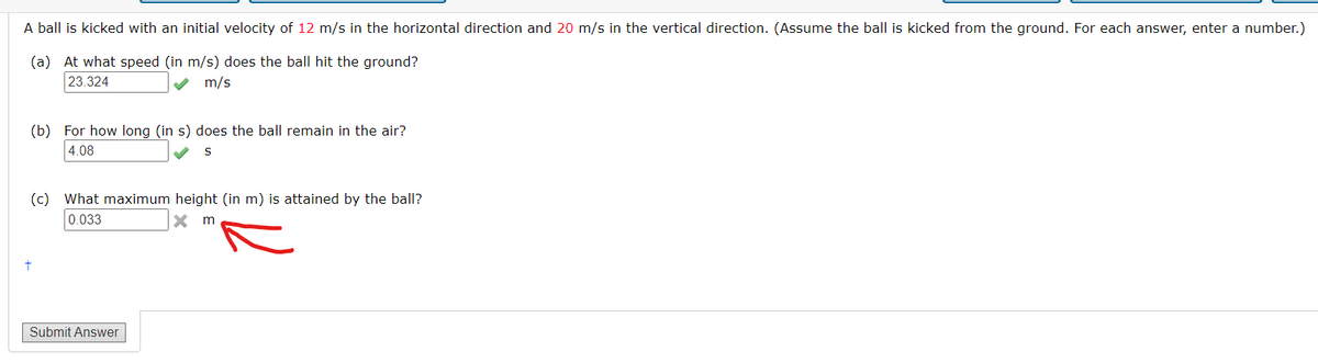 A ball is kicked with an initial velocity of 12 m/s in the horizontal direction and 20 m/s in the vertical direction. (Assume the ball is kicked from the ground. For each answer, enter a number.)
(a) At what speed (in m/s) does the ball hit the ground?
23.324
m/s
(b) For how long (in s) does the ball remain in the air?
4.08
S
(c) What maximum height (in m) is attained by the ball?
0.033
X m
Submit Answer