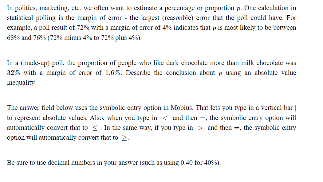 In politics, marketing, etc. we often want to estimate a percentage or proportion p. One calculation in
statistical polling is the margin of error - the largest (reasonble) error that the poll could have. For
example, a poll result of 72% with a margin of error of 4% indicates that p is most likely to be between
68% and 76% (72% minus 4% to 72% plus 4%).
In a (made-up) poll, the proportion of people who like dark chocolate more than milk chocolate was
32% with a margin of error of 1.6%. Describe the conclusion about p using an absolute value
inequality.
The answer field below uses the symbolic entry option in Mobius. That lets you type in a vertical bar |
to represent absolute values. Also, when you type in < and then =, the symbolic entry option will
automatically convert that to ≤. In the same way, if you type in > and then =, the symbolic entry
option will automatically convert that to >.
Be sure to use decimal numbers in your answer (such as using 0.40 for 40%).