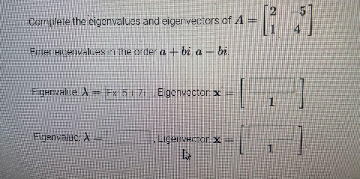 Complete the eigenvalues and eigenvectors of A
Enter eigenvalues in the order a-bi, a bi
Eigenvalue: A = Ex: 5+7i, Eigenvector: x =
Eigenvalue: X
Eigenvector: x =
12
2 -5]
[5]
4
12
1