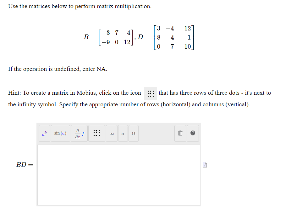 Use the matrices below to perform matrix multiplication.
BD
B =
=
If the operation is undefined, enter NA.
sin (a)
[
3 7
f
dz
-9 0 12
Hint: To create a matrix in Mobius, click on the icon
that has three rows of three dots - it's next to
the infinity symbol. Specify the appropriate number of rows (horizontal) and columns (vertical).
4]
8
R
D=
52
3 -4 12
8
4
1
0
7-10