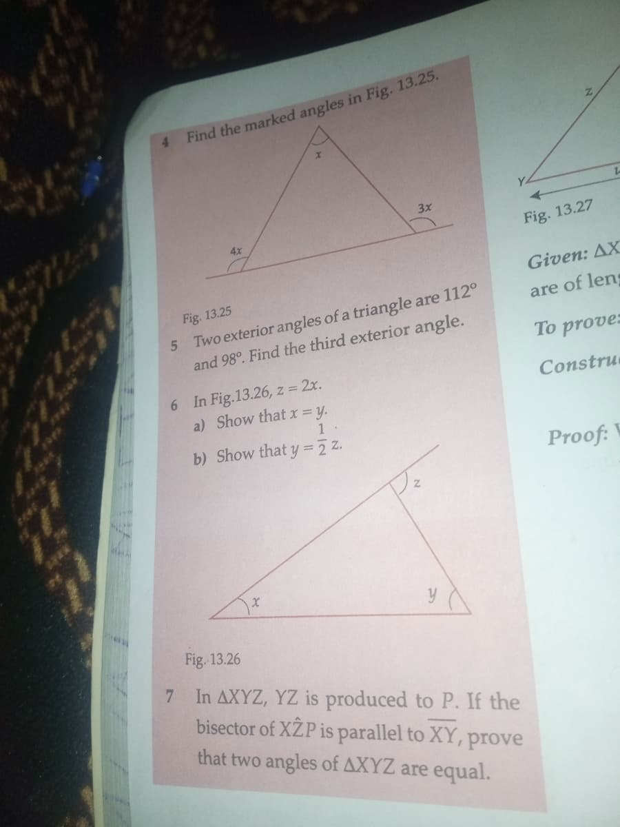 **Geometry Problems and Solutions**

---

**Problem 4: Find the Marked Angles**

*Figure 13.25*

In the given triangle, the internal angles are marked as follows:

- An angle `4x` at the base of the triangle.
- An angle `3x` at the other end of the base.
- An angle `x` at the top vertex of the triangle.

The task is to find the values of these marked angles.

---

**Problem 5: Finding the Third Exterior Angle**

Two exterior angles of a triangle are given as \(112^\circ\) and \(98^\circ\). We need to find the third exterior angle.

---

**Problem 6: Proving Relationships Between Angles**

*Figure 13.26*

In the given diagram of a right triangle, the angles are marked as follows:

- Angle `x` opposite the smallest side.
- Angle `y` at the base.
- Angle `z` at the perpendicular side.

We need to prove the following:

a) \( z = 2x \)

b) \( y = \frac{1}{2}z \)

---

**Problem 7: Proving Angle Equality in a Triangle**

In \( \Delta XYZ \), \( YZ \) is extended to a point \( P \). The bisector of \( \angle XZP \) is parallel to \( XY \). The task is to prove that two angles of \( \Delta XYZ \) are equal.

---

**Detailed Diagram Analysis**

- **Figure 13.25:** Displays a triangle with three angles marked. Each angle is expressed in terms of the variable `x`:
  - The angle at the top vertex of the triangle is denoted as `x`.
  - The left base angle is denoted as `4x`.
  - The right base angle is denoted as `3x`.

- **Figure 13.26:** Illustrates a right triangle:
  - Angle `x` is acute, positioned at one of the triangle’s vertices.
  - Angle `y` is another acute angle next to `x`.
  - Angle `z` is the right angle, making \( z = 90^\circ \) for typical right triangles. However, in context to the problem, you'll need to use the given relationships to identify the specific measures.

These diagrams serve to visualize the given problems and assist in formulating geometric proofs and calculations.

---