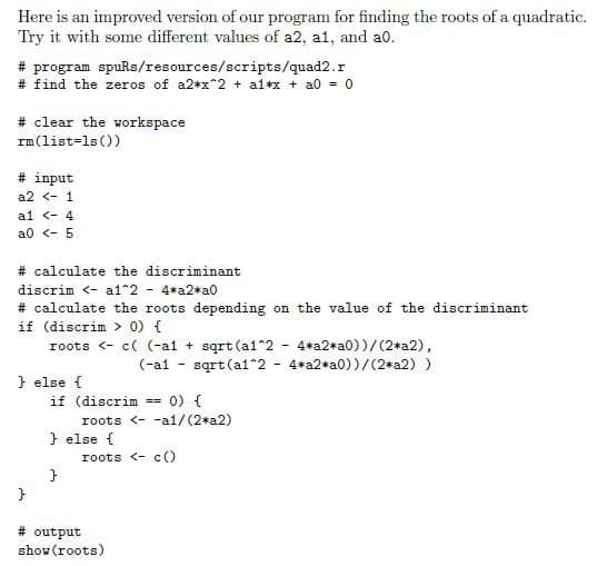 Here is an improved version of our program for finding the roots of a quadratic.
Try it with some different values of a2, a1, and a0.
# program spuRs/resources/scripts/quad2.r
# find the zeros of a2*x^2 + a1*x + a0 = 0
#clear the workspace
rm (list=1s())
# input
a2 < 1
al <- 4
a0 < - 5
# calculate the discriminant
discrim <- al^2 - 4*a2*a0
# calculate the roots depending on the value of the discriminant
if (discrim > 0) {
roots <-c( (-al+sqrt (a1^2 - 4*a2*a0))/(2*a2),
sqrt (a1^2 4*a2*a0))/(2*a2) )
} else {
}
(-a1
if (discrim = : 0) {
} else {
}
roots <-a1/(2*a2)
-
roots <-c()
# output
show (roots)