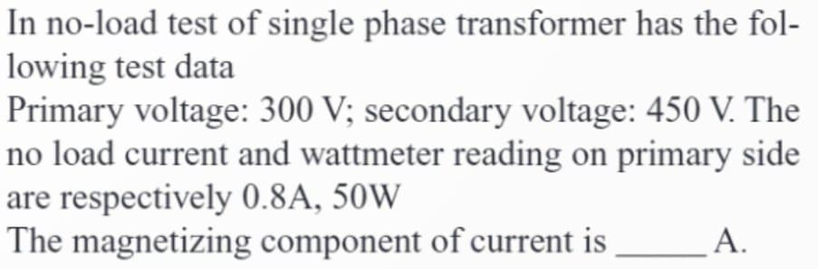 In no-load test of single phase transformer has the fol-
lowing test data
Primary voltage: 300 V; secondary voltage: 450 V. The
no load current and wattmeter reading on primary side
are respectively 0.8A, 50W
The magnetizing component of current is
A.