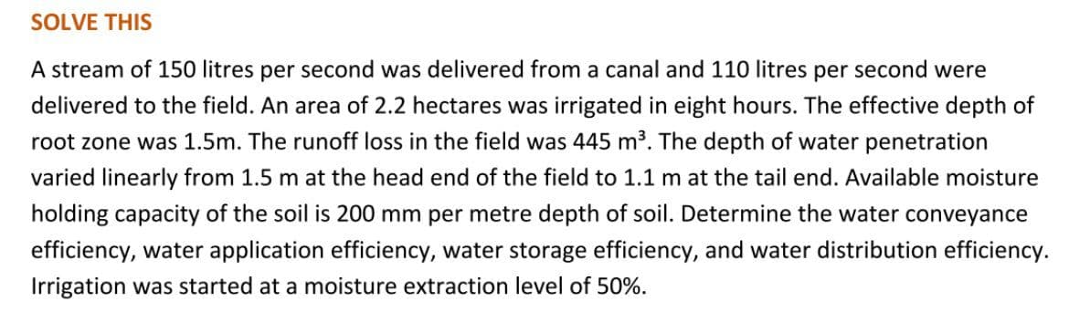 SOLVE THIS
A stream of 150 litres per second was delivered from a canal and 110 litres per second were
delivered to the field. An area of 2.2 hectares was irrigated in eight hours. The effective depth of
root zone was 1.5m. The runoff loss in the field was 445 m³. The depth of water penetration
varied linearly from 1.5 m at the head end of the field to 1.1 m at the tail end. Available moisture
holding capacity of the soil is 200 mm per metre depth of soil. Determine the water conveyance
efficiency, water application efficiency, water storage efficiency, and water distribution efficiency.
Irrigation was started at a moisture extraction level of 50%.