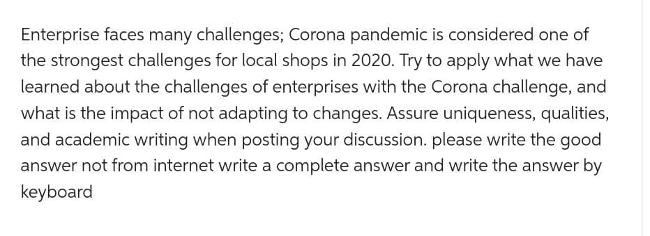 Enterprise faces many challenges; Corona pandemic is considered one of
the strongest challenges for local shops in 2020. Try to apply what we have
learned about the challenges of enterprises with the Corona challenge, and
what is the impact of not adapting to changes. Assure uniqueness, qualities,
and academic writing when posting your discussion. please write the good
answer not from internet write a complete answer and write the answer by
keyboard