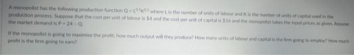 A monopolist has the following production function Q-L0505 where Lis the number of units of labour and K is the number of units of capital used in the
production process. Suppose that the cost per unit of labour is $4 and the cost per unit of capital is $16 and the monopolist takes the input prices as given. Assume
the market demand is P-24-Q.
If the monopolist is going to maximise the profit, how much output will they produce? How many units of labour and capital is the firm going to employ? How much
profit is the firm going to earn?