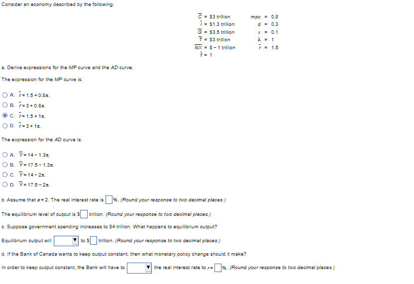 Consider an economy described by the following:
a. Derive expressions for the MP curve and the AD curve.
The expression for the MP curve is:
OA. 7=1.5+0.8.
OB. 7=3+0.8
C. r= 1.5+ 1x
OD. 7=3+1x.
The expression for the AD curve is:
O A. Y=14-1.3.
OB. Y 17.5-1.3.
OC. Y=14-2x.
O D. Y=17.5-2.
= $3 trillion
7 = $1.3 trillion
G = $3.5 trillion
T = $3 trillion
In order to keep output constant, the Bank will have to
NX = S-1 trillion
7 = 1
b. Assume that =2. The real interest rate is %. (Round your response to two decimal places.)
The equilibrium level of output is $trillion. (Round your response to two decimal places.)
c. Suppose government spending increases to $4 trillion. What happens to equilibrium output?
Equilibrium output will
to S trillion. (Round your response to two decimal places.)
d. If the Bank of Canada wants to keep output constant, then what monetary policy change should it make?
mpc = 0.8
d = 0.3
x = 0.1
λ = 1
7 = 1.5
the real interest rate to r= %. (Round your response to two decimal places.)