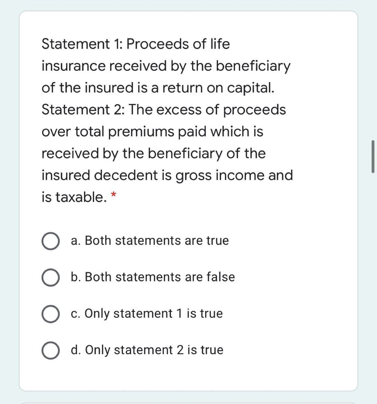 Statement 1: Proceeds of life
insurance received by the beneficiary
of the insured is a return on capital.
Statement 2: The excess of proceeds
over total premiums paid which is
received by the beneficiary of the
insured decedent is gross income and
is taxable. *
a. Both statements are true
b. Both statements are false
c. Only statement 1 is true
d. Only statement 2 is true
