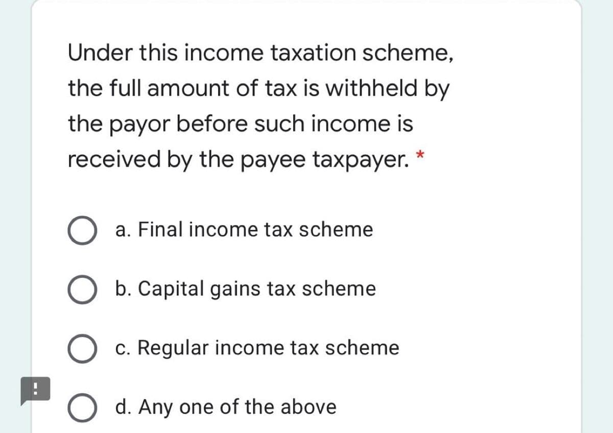 Under this income taxation scheme,
the full amount of tax is withheld by
the payor before such income is
received by the payee taxpayer.
a. Final income tax scheme
b. Capital gains tax scheme
c. Regular income tax scheme
d. Any one of the above
