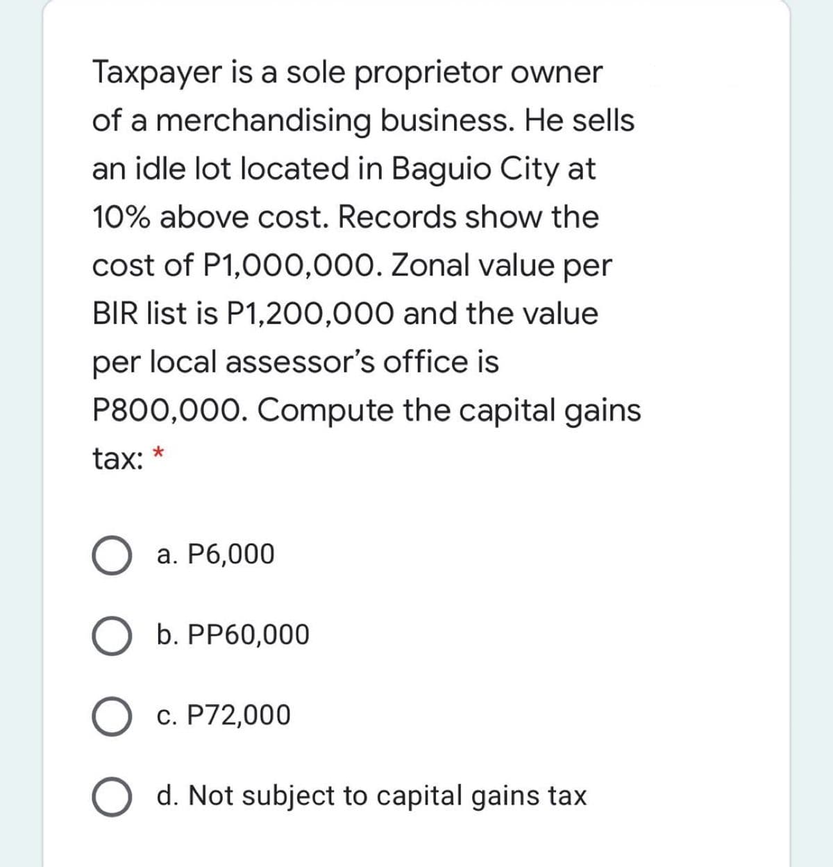 Taxpayer is a sole proprietor owner
of a merchandising business. He sells
an idle lot located in Baguio City at
10% above cost. Records show the
cost of P1,000,000. Zonal value per
BIR list is P1,200,000 and the value
per local assessor's office is
P800,000. Compute the capital gains
tax: *
a. P6,000
b. PP60,000
O c. P72,000
O d. Not subject to capital gains tax
