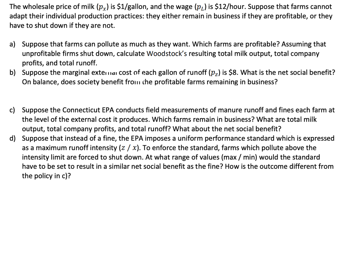 The wholesale price of milk (px) is $1/gallon, and the wage (pL) is $12/hour. Suppose that farms cannot
adapt their individual production practices: they either remain in business if they are profitable, or they
have to shut down if they are not.
a) Suppose that farms can pollute as much as they want. Which farms are profitable? Assuming that
unprofitable firms shut down, calculate Woodstock's resulting total milk output, total company
profits, and total runoff.
b) Suppose the marginal externai Cost of each gallon of runoff (Pz) is $8. What is the net social benefit?
On balance, does society benefit from che profitable farms remaining in business?
c) Suppose the Connecticut EPA conducts field measurements of manure runoff and fines each farm at
the level of the external cost it produces. Which farms remain in business? What are total milk
output, total company profits, and total runoff? What about the net social benefit?
d) Suppose that instead of a fine, the EPA imposes a uniform performance standard which is expressed
as a maximum runoff intensity (z / x). To enforce the standard, farms which pollute above the
intensity limit are forced to shut down. At what range of values (max / min) would the standard
have to be set to result in a similar net social benefit as the fine? How is the outcome different from
the policy in c)?
