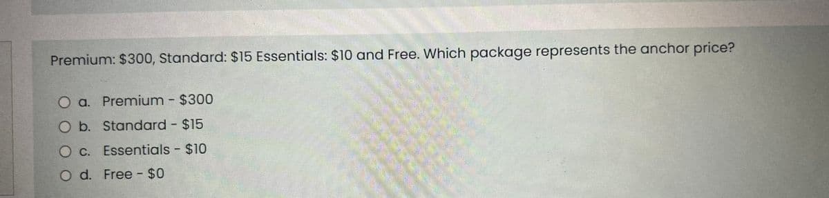 Premium: $300, Standard: $15 Essentials: $10 and Free. Which package represents the anchor price?
O a. Premium - $300
O b.
Standard - $15
O c.
Essentials - $10
O d. Free - $0