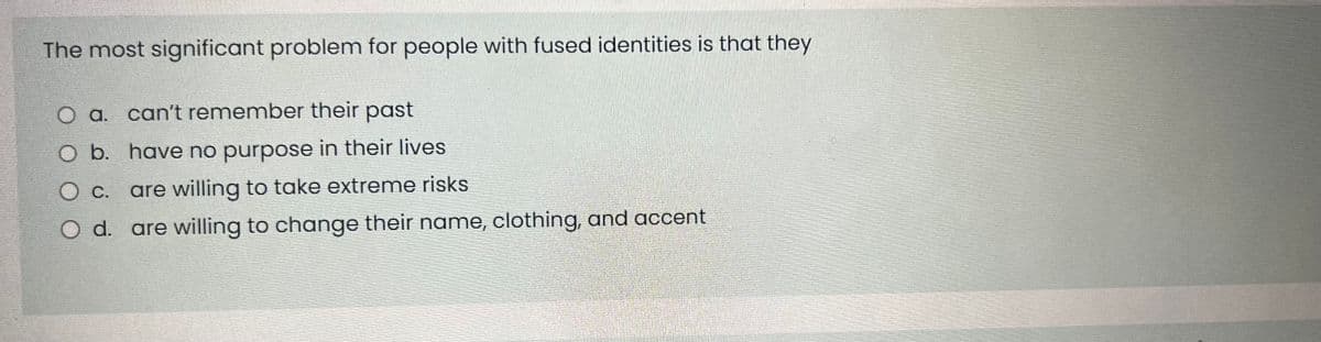 The most significant problem for people with fused identities is that they
O a. can't remember their past
O b. have no purpose in their lives
O c.
are willing to take extreme risks
O d.
are willing to change their name, clothing, and accent