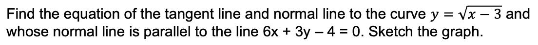 Find the equation of the tangent line and normal line to the curve y = Vx – 3 and
whose normal line is parallel to the line 6x + 3y – 4 = 0. Sketch the graph.
