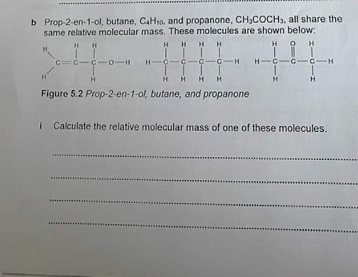 b Prop-2-en-1-ol, butane, CAH10, and propanone, CH,COCH3, all share the
same relative molecular mass. These molecules are shown below:
H
H
EC-C- 0-H
H-C
H
Figure 5.2 Prop-2-en-1-ol, butane, and propanone
i Calculate the relative molecular mass of one of these molecules.
