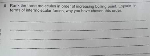 ii Rank the three molecules in order of increasing boiling point. Explain, in
terms of intermolecular forces, why you have chosen this order.
