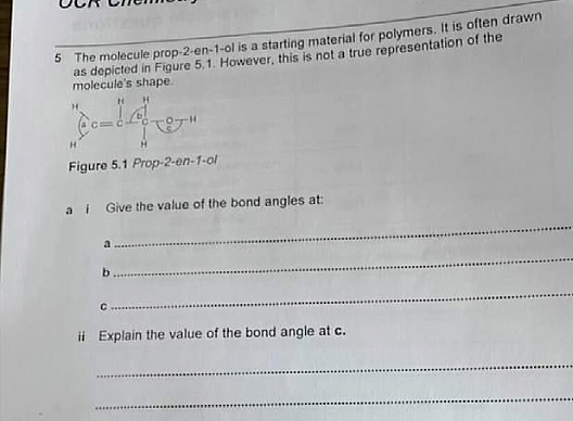 5 The molecule prop-2-en-1-ol is a starting material for polymers. It is often drawn
as depicted in Figure 5,1. However, this is not a true representation of the
molecule's shape.
Figure 5.1 Prop-2-en-1-ol
a i Give the value of the bond angles at:
b.
ii Explain the value of the bond angle at c.
