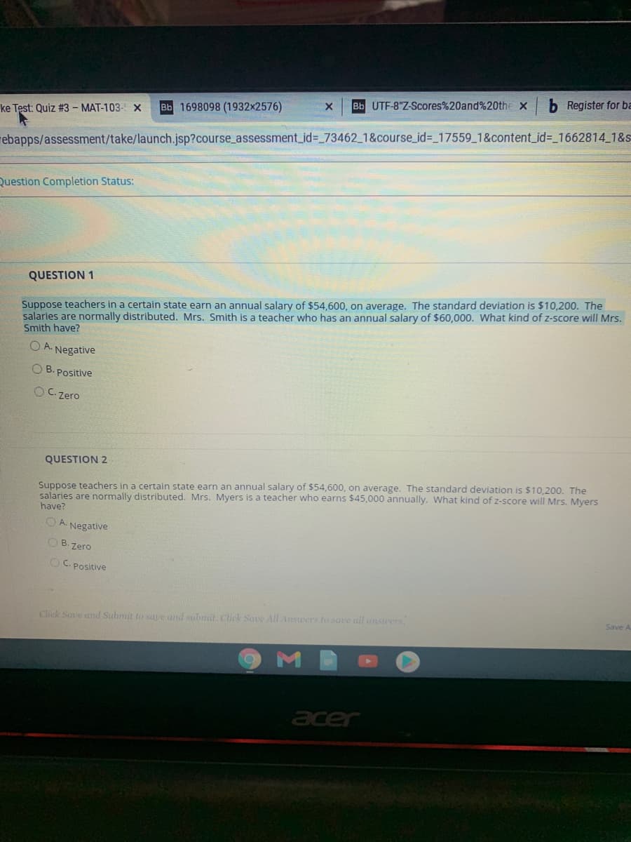 Bb UTF-8"Z-Scores%20and%20the x
b Register for ba
Bb 1698098 (1932x2576)
ke Test: Quiz #3 - MAT-103- x
rebapps/assessment/take/launch.jsp?course_assessment_id%3D_73462_1&course_id%=_17559_1&content_id%3_1662814 1&s
Question Completion Status:
QUESTION 1
salaries are normally distributed. Mrs. Smith is a teacher who has an annual salary of $60,000. What kind of z-score will Mrs.
Smith have?
Suppose teachers in a certain state earn an annual salary of $54,600, on average. The standard deviation is $10,200. The
A. Negative
O B. Positive
OC. Zero
QUESTION 2
Suppose teachers in a certain state earn an annual salary of $54,600, on average. The standard deviation is $10.200. The
salaries are normally distributed. Mrs. Myers is a teacher who earns $45,000 annually. What kind of z-score will Mrs. Myers
have?
O A. Negative
OB. Zero
OC. Positive
Click Save and Submit to sae and submit. Click Save Al Answers to save all ansuers
Save A
acer
