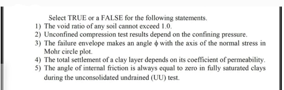 Select TRUE or a FALSE for the following statements.
1) The void ratio of any soil cannot exceed 1.0.
2) Unconfined compression test results depend on the confining pressure.
3) The failure envelope makes an angle o with the axis of the normal stress in
Mohr circle plot.
4) The total settlement of a clay layer depends on its coefficient of permeability.
5) The angle of internal friction is always equal to zero in fully saturated clays
during the unconsolidated undrained (UU) test.
