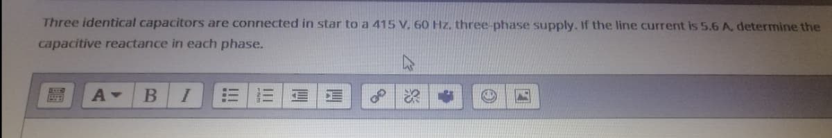 Three identical capacitors are connected in star to a 415 V. 60 Hz, three-phase supply. If the line current is 5.6 A, determine the
capacitive reactance in each phase.
I
