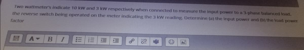 Two wattmeter's indicate 10 kW and 3 kW respectively when connected to measure the input power to a 3-phase balanced load.
the reverse switch being operated on the meter indicating the 3 kW reading. Determine (a) the input power and (b) the load power
factor
