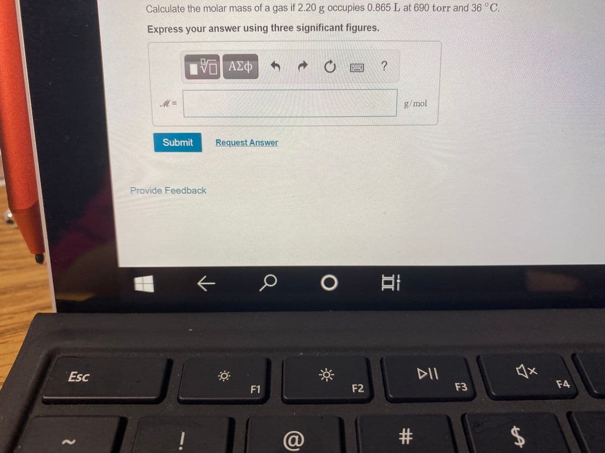 Calculate the molar mass of a gas if 2.20 g occupies 0.865 L at 690 torr and 36 °C.
Express your answer using three significant figures.
ΑΣΦ
g/mol
Submit
Request Answer
Provide Feedback
Esc
DII
F1
F2
F3
F4
(@
#
%24
