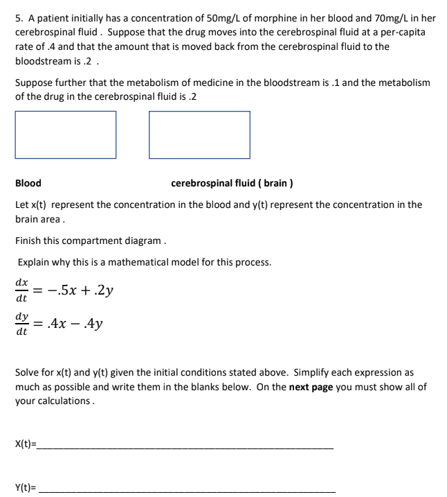 ### Compartment Analysis: Drug Concentration in Blood and Cerebrospinal Fluid

#### Problem Statement:
A patient initially has a concentration of 50 mg/L of morphine in her blood and 70 mg/L in her cerebrospinal fluid. Suppose that the drug moves into the cerebrospinal fluid at a per-capita rate of 0.4 and that the amount that is moved back from the cerebrospinal fluid to the bloodstream is 0.2. 

#### Metabolism Assumptions:
Further suppose that the metabolism of medicine in the bloodstream is 0.1 and the metabolism of the drug in the cerebrospinal fluid is 0.2.

#### Compartment Diagram:
The diagram is divided into two compartments:
1. **Blood**
2. **Cerebrospinal Fluid (Brain)**

(Note: The provided image contains two empty boxes here that students need to fill as part of the exercise.)

#### Variables:
Let \( x(t) \) represent the concentration of the drug in the blood.
Let \( y(t) \) represent the concentration of the drug in the cerebrospinal fluid (brain area).

Complete this compartment diagram.

#### Explanation of the Mathematical Model:
The given differential equations represent the rates of change in drug concentration in the blood and cerebrospinal fluid based on the given metabolism and transfer rates.

##### Differential Equations:
\[
\frac{dx}{dt} = -0.5x + 0.2y
\]

\[
\frac{dy}{dt} = 0.4x - 0.4y
\]

#### Task:
Solve for \( x(t) \) and \( y(t) \) given the initial conditions stated above. Simplify each expression as much as possible and write them in the blanks below.

- **Initial Concentrations:**
  - Blood: \( x(0) = 50 \) mg/L
  - Cerebrospinal Fluid: \( y(0) = 70 \) mg/L

##### Solutions:
X(t) = __________________________________________________________

Y(t) = __________________________________________________________

**Note:** On the next page, please show all your calculations.

---

By analyzing and solving these differential equations, we can understand how the morphine concentration changes over time in the patient's bloodstream and cerebrospinal fluid, taking into account both metabolism and inter-compartment transfer rates.